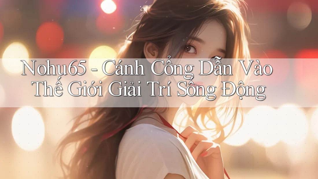 Nohu65 - Cánh Cổng Dẫn Vào Thế Giới Giải Trí Sống Động