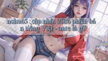 nohu65 cập nhật 2026 phiên bản tiếng Việt   ante là gì