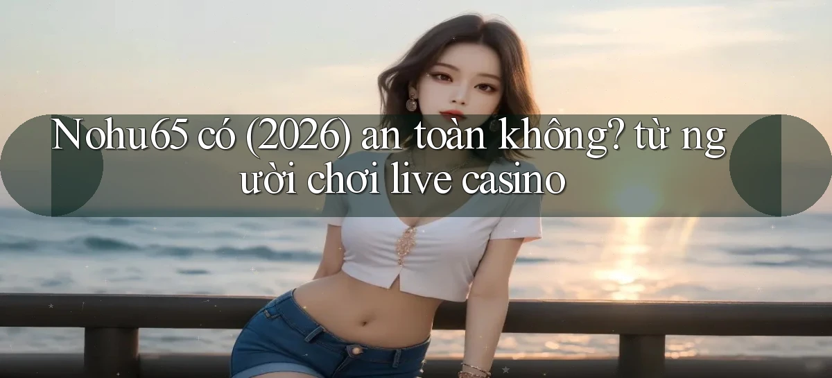 Nohu65 có (2026) an toàn không từ người chơi live casino