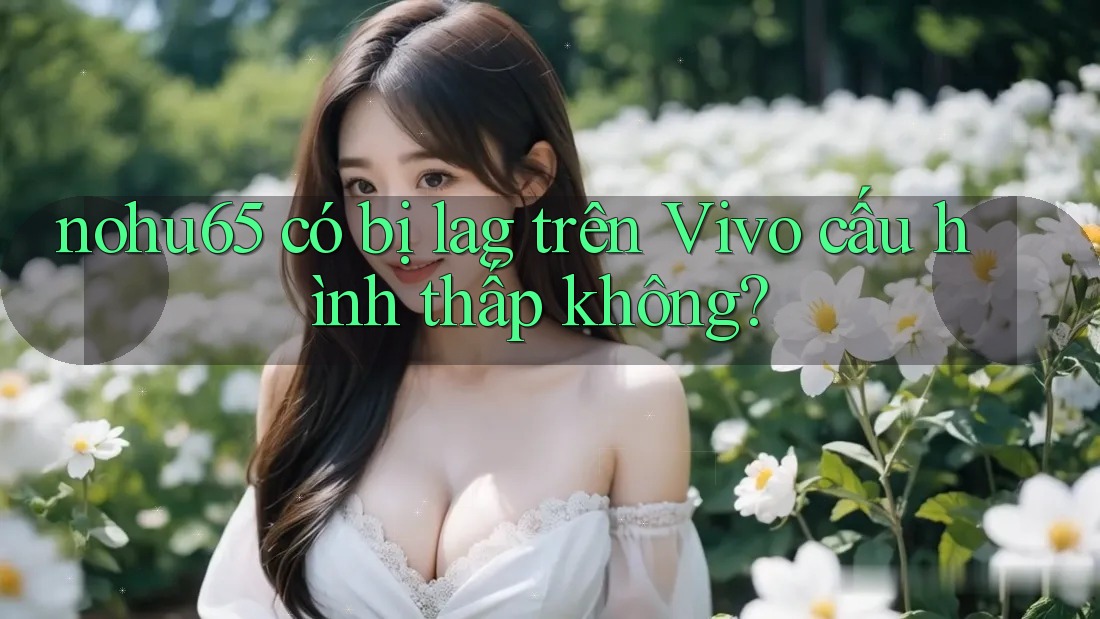 nohu65 có bị lag trên Vivo cấu hình thấp không?