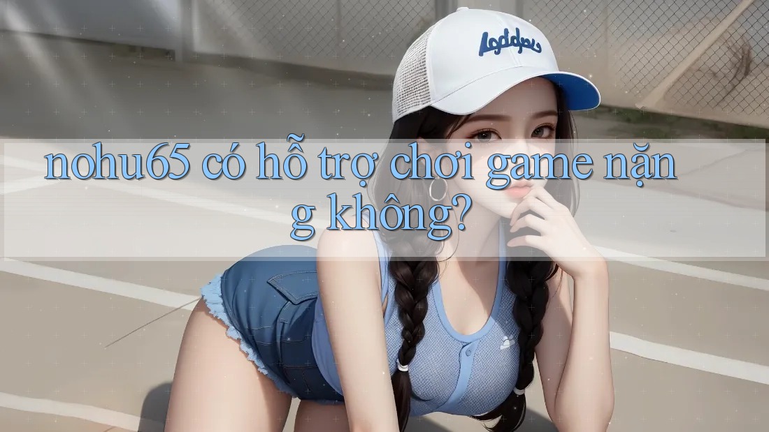 nohu65 có hỗ trợ chơi game nặng không?