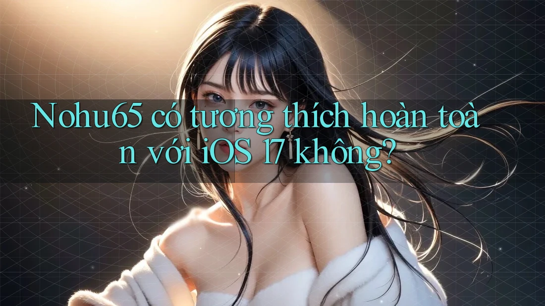 Nohu65 có tương thích hoàn toàn với iOS 17 không?