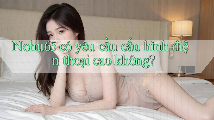 Nohu65 có yêu cầu cấu hình điện thoại cao không? Nohu65 có yêu cầu cấu hình điện thoại cao không?
