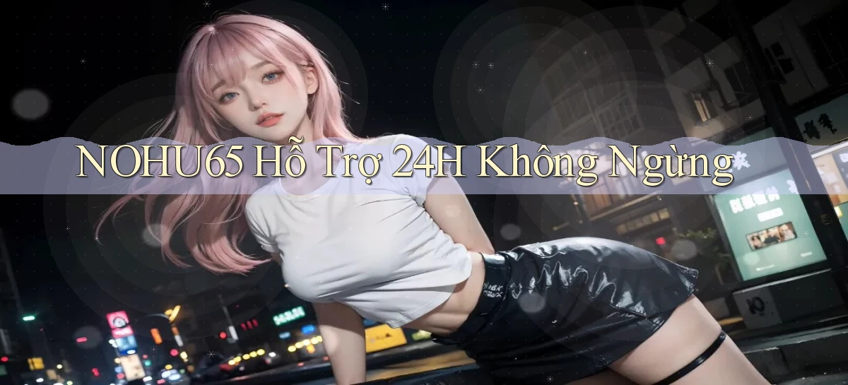 nohu65  hỗ trợ 24h không ngừng