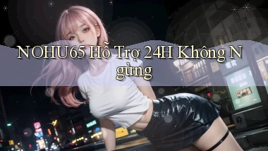 nohu65  hỗ trợ 24h không ngừng