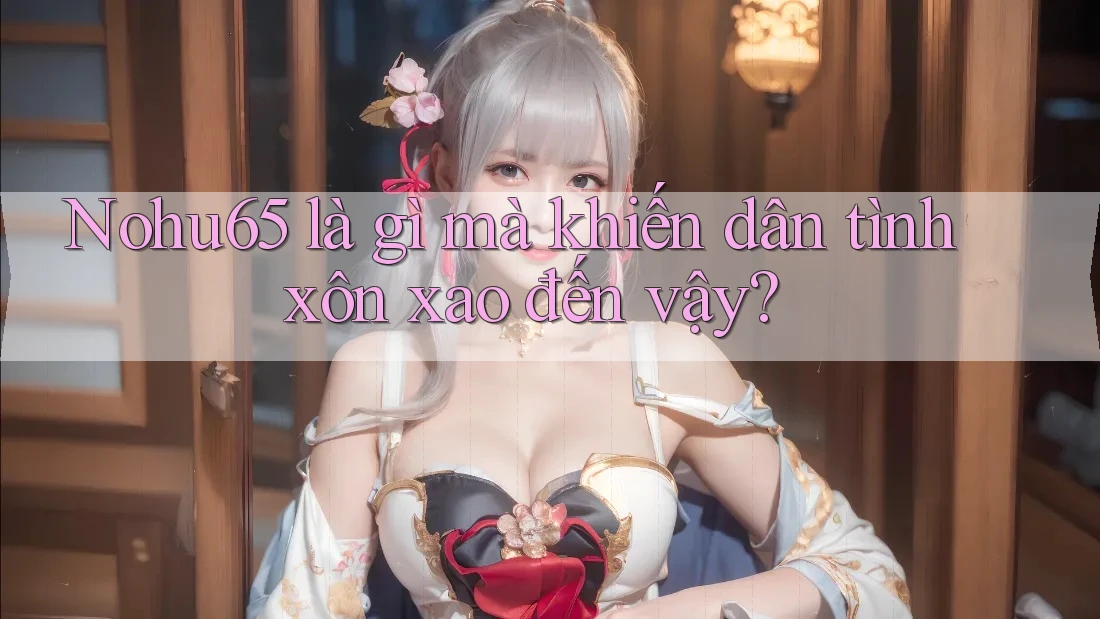 Nohu65 là gì mà khiến dân tình xôn xao đến vậy?