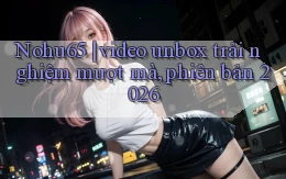 Nohu65 video unbox trải nghiệm mượt mà, phiên bản 2026