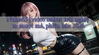 Nohu65 video unbox trải nghiệm mượt mà, phiên bản 2026