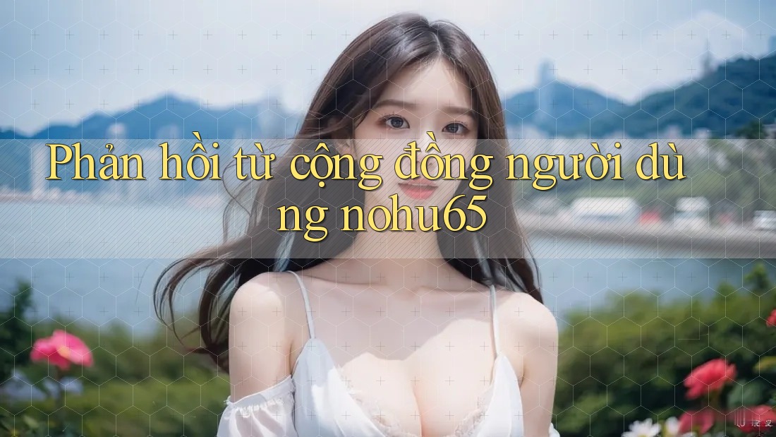 Phản hồi từ cộng đồng người dùng nohu65 Phản hồi từ cộng đồng người dùng nohu65
