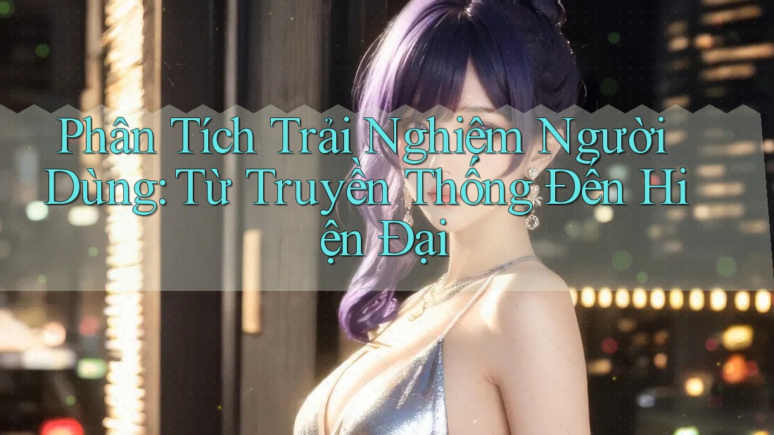 Phân Tích Trải Nghiệm Người Dùng: Từ Truyền Thống Đến Hiện Đại Phân Tích Trải Nghiệm Người Dùng: Từ Truyền Thống Đến Hiện Đại