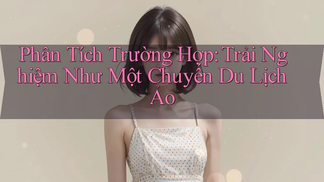Phân Tích Trường Hợp: Trải Nghiệm Như Một Chuyến Du Lịch Ảo Phân Tích Trường Hợp: Trải Nghiệm Như Một Chuyến Du Lịch Ảo