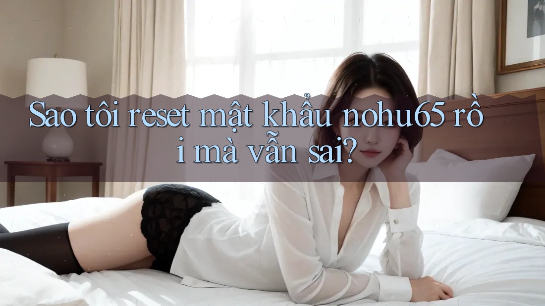 Sao tôi reset mật khẩu nohu65 rồi mà vẫn sai? Sao tôi reset mật khẩu nohu65 rồi mà vẫn sai?