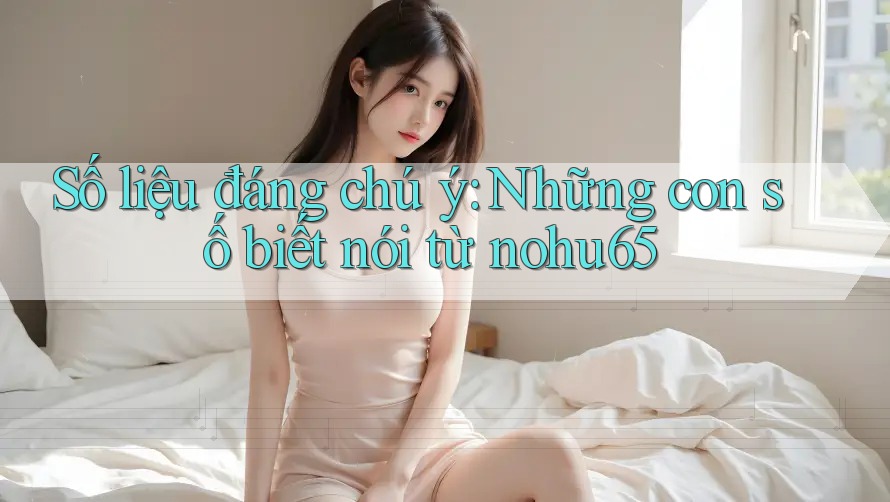 Số liệu đáng chú ý: Những con số biết nói từ nohu65