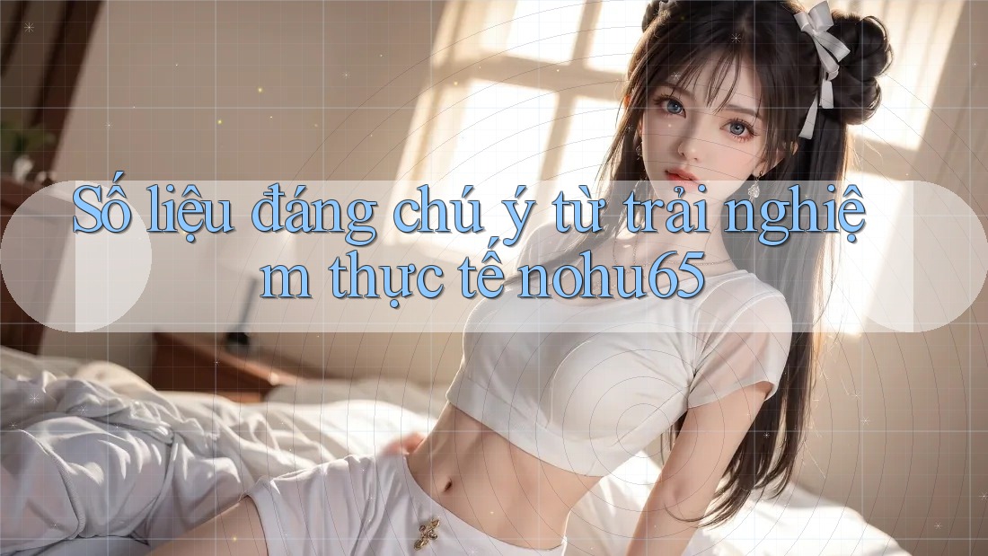 Số liệu đáng chú ý từ trải nghiệm thực tế nohu65 Số liệu đáng chú ý từ trải nghiệm thực tế nohu65
