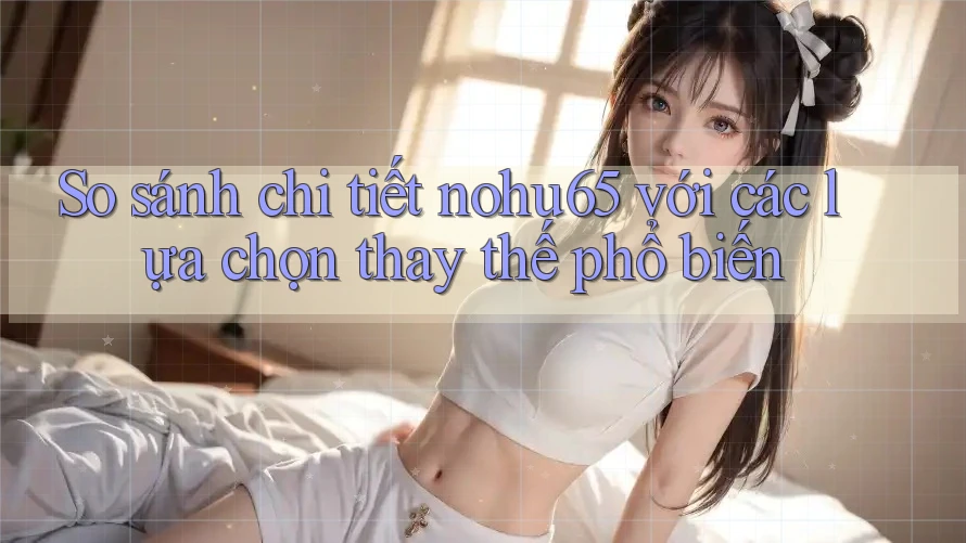 So sánh chi tiết nohu65 với các lựa chọn thay thế phổ biến So sánh chi tiết nohu65 với các lựa chọn thay thế phổ biến