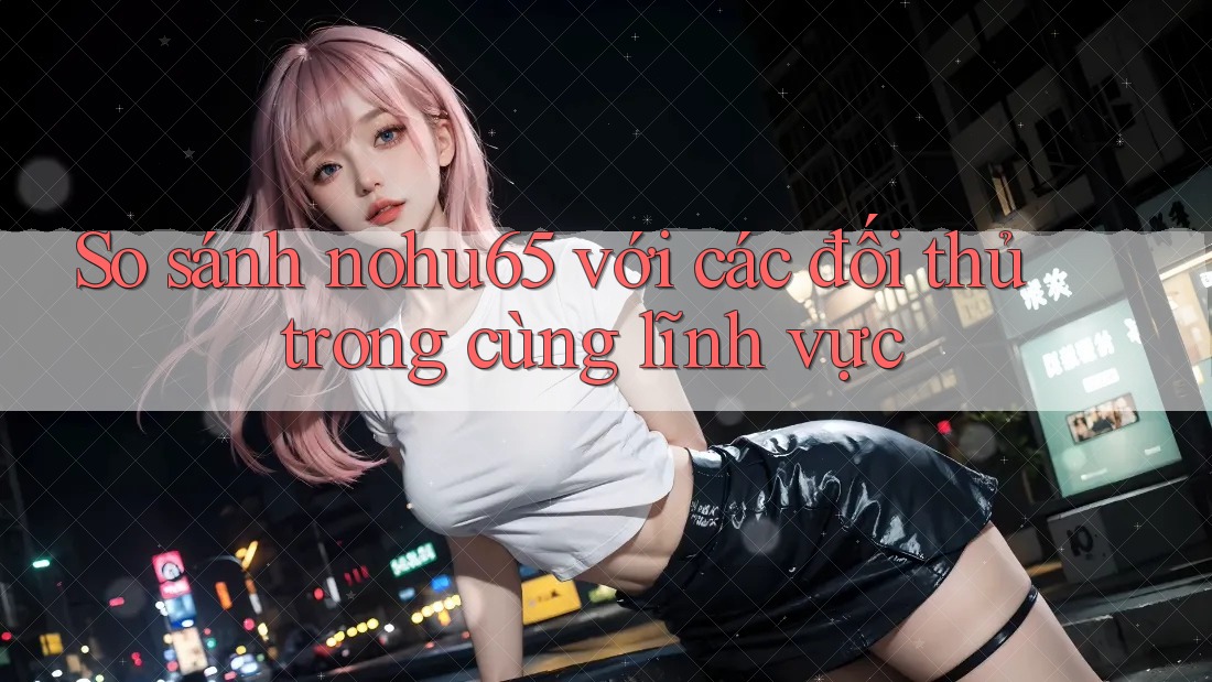 So sánh nohu65 với các đối thủ trong cùng lĩnh vực So sánh nohu65 với các đối thủ trong cùng lĩnh vực