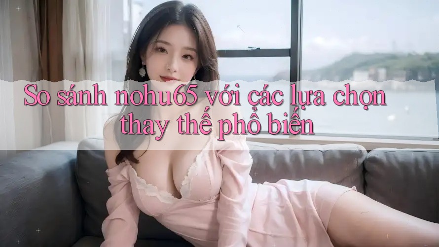 So sánh Nohu65 với các lựa chọn thay thế phổ biến So sánh Nohu65 với các lựa chọn thay thế phổ biến