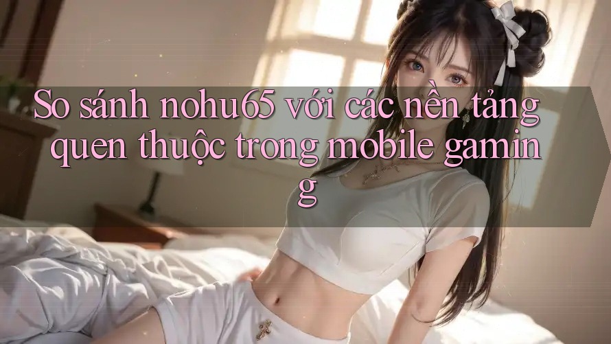 So sánh nohu65 với các nền tảng quen thuộc trong mobile gaming