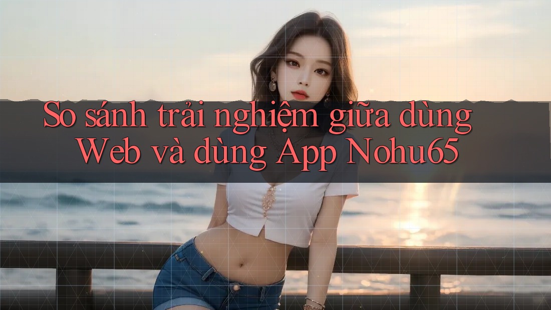 So sánh trải nghiệm giữa dùng Web và dùng App Nohu65 So sánh trải nghiệm giữa dùng Web và dùng App Nohu65