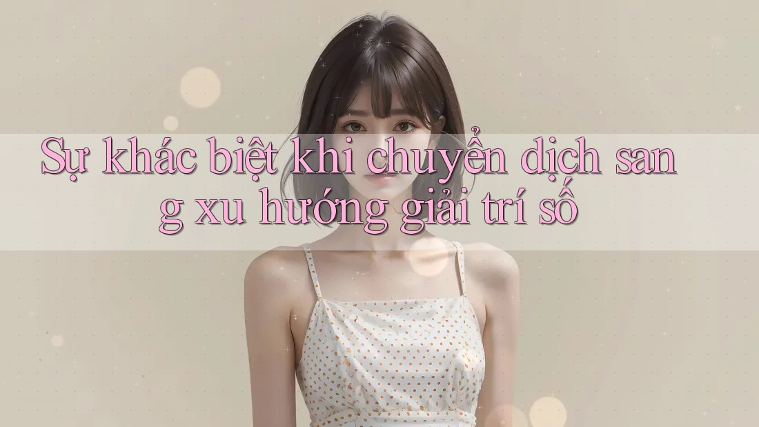 Sự khác biệt khi chuyển dịch sang xu hướng giải trí số Sự khác biệt khi chuyển dịch sang xu hướng giải trí số