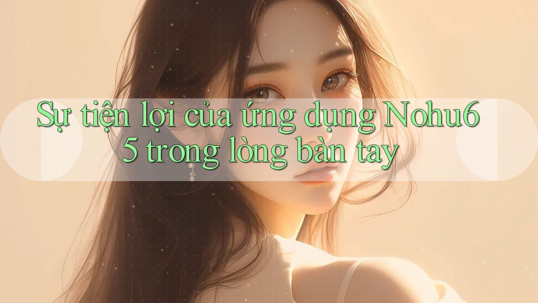Sự tiện lợi của ứng dụng Nohu65 trong lòng bàn tay