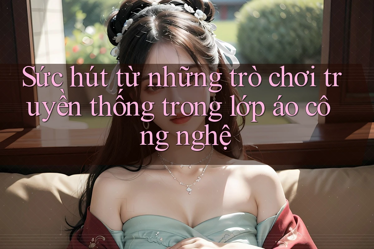 Sức hút từ những trò chơi truyền thống trong lớp áo công nghệ Sức hút từ những trò chơi truyền thống trong lớp áo công nghệ