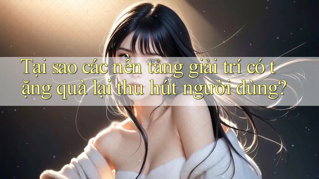 Tại sao các nền tảng giải trí có tặng quà lại thu hút người dùng? Tại sao các nền tảng giải trí có tặng quà lại thu hút người dùng?