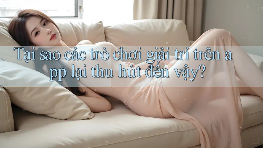Tại sao các trò chơi giải trí trên app lại thu hút đến vậy?