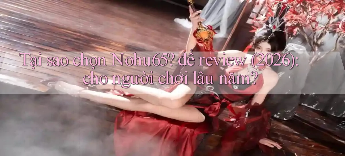 Tại sao chọn Nohu65 để review (2026) cho người chơi lâu năm