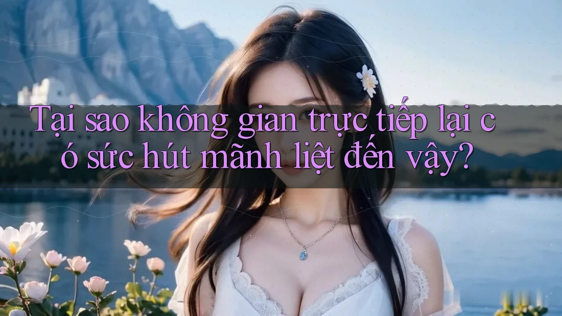 Tại sao không gian trực tiếp lại có sức hút mãnh liệt đến vậy?