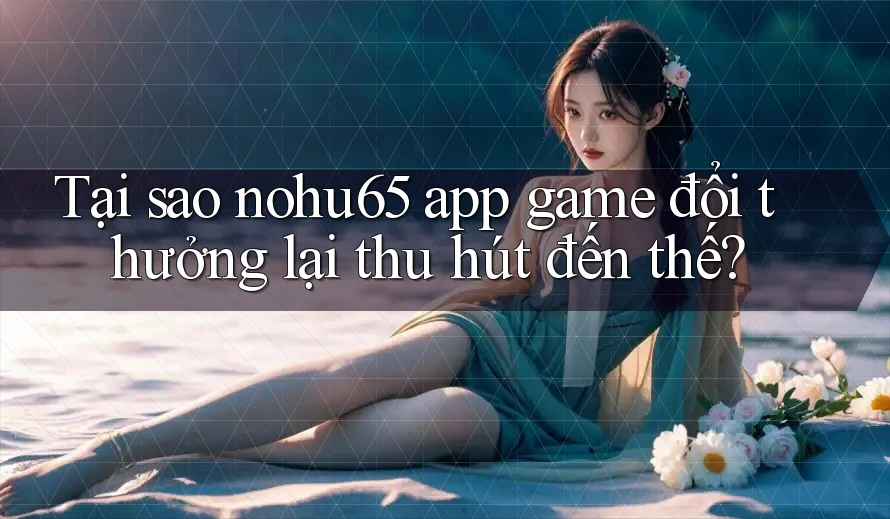 Tại sao nohu65 app game đổi thưởng lại thu hút đến thế?