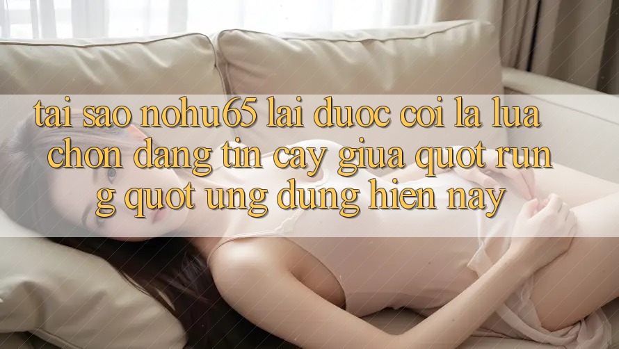 Tại sao Nohu65 lại được coi là lựa chọn đáng tin cậy giữa " rừng" ứng dụng hiện nay?