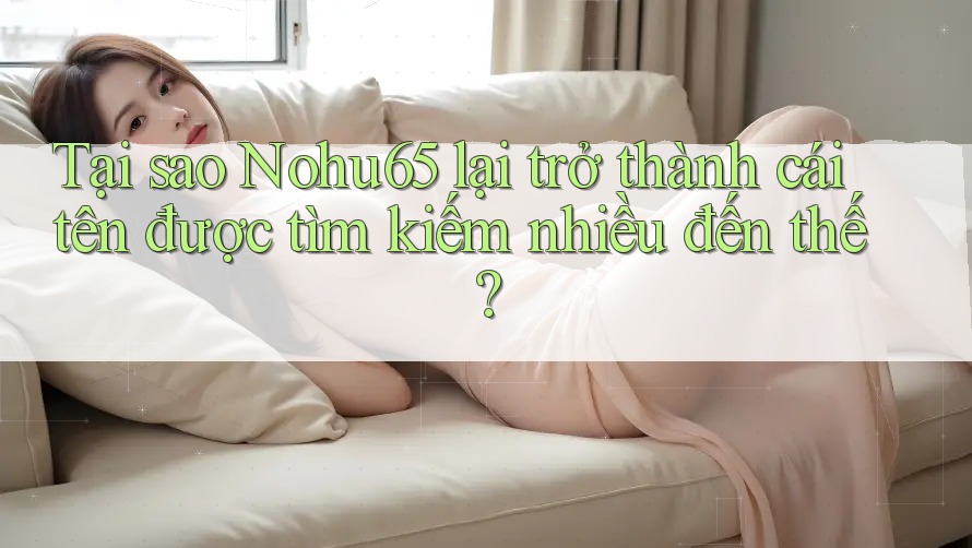 Tại sao Nohu65 lại trở thành cái tên được tìm kiếm nhiều đến thế?