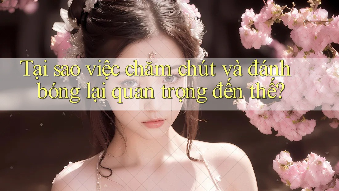 Tại sao việc chăm chút và đánh bóng lại quan trọng đến thế?