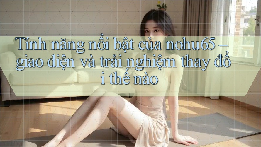 Tính năng nổi bật của nohu65 – giao diện và trải nghiệm thay đổi thế nào