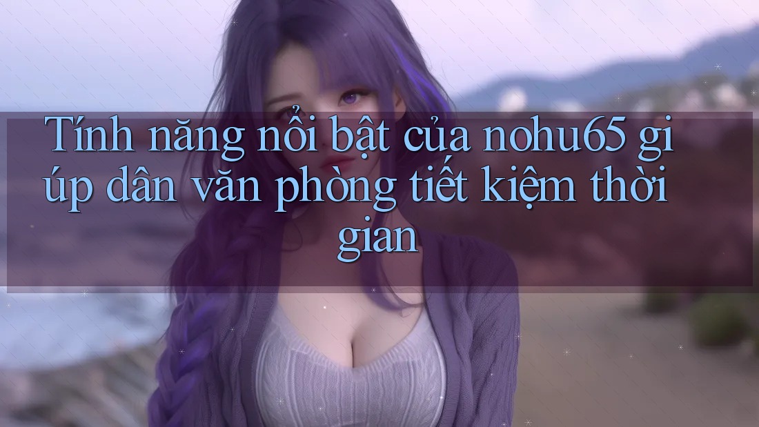 Tính năng nổi bật của nohu65 giúp dân văn phòng tiết kiệm thời gian Tính năng nổi bật của nohu65 giúp dân văn phòng tiết kiệm thời gian