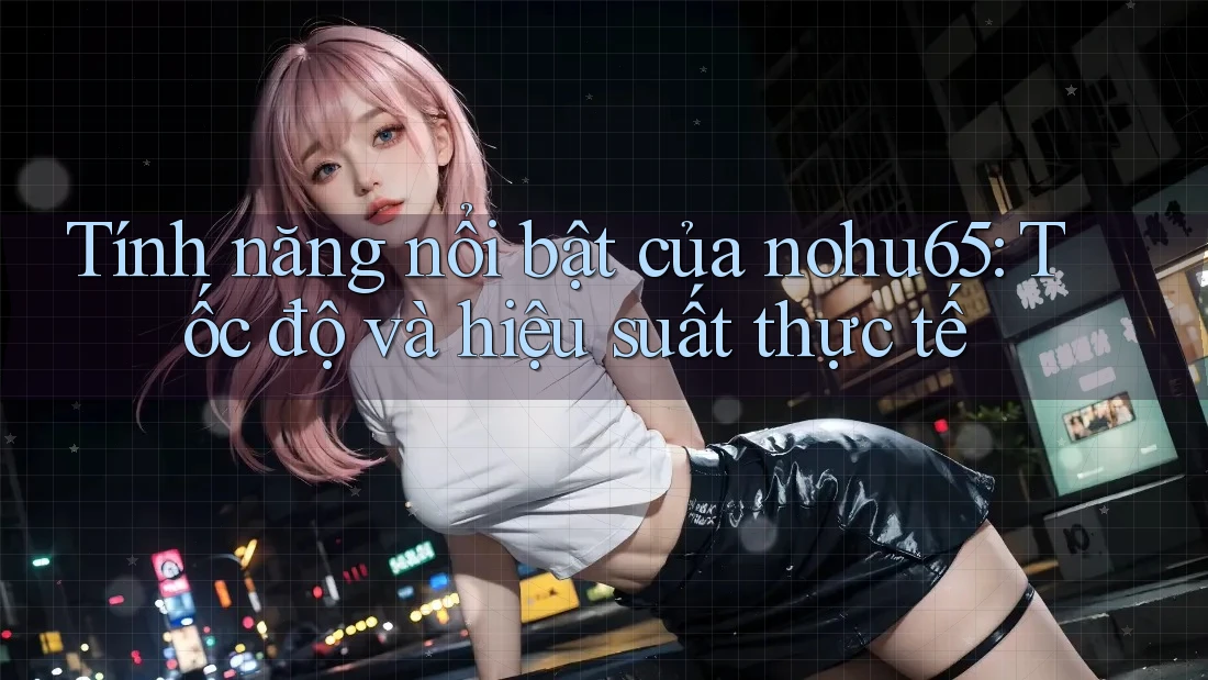 Tính năng nổi bật của nohu65: Tốc độ và hiệu suất thực tế