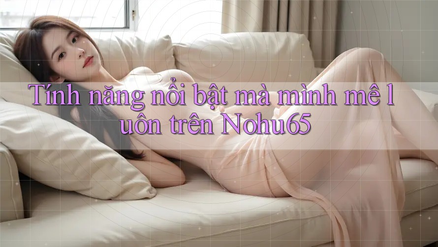 Tính năng nổi bật mà mình mê luôn trên Nohu65 Tính năng nổi bật mà mình mê luôn trên Nohu65