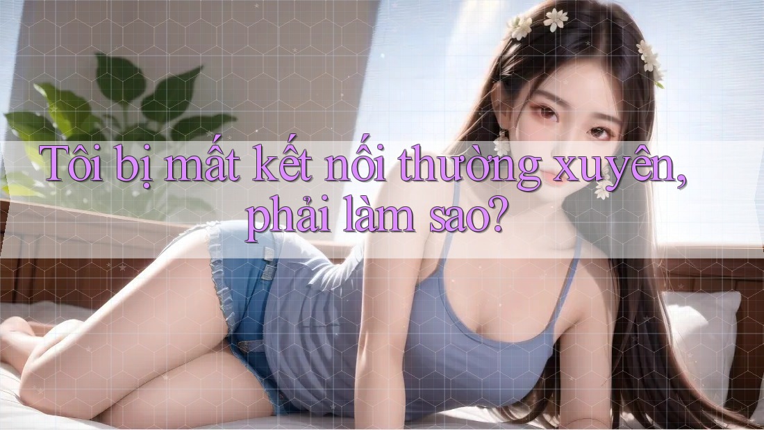 Tôi bị mất kết nối thường xuyên, phải làm sao? Tôi bị mất kết nối thường xuyên, phải làm sao?