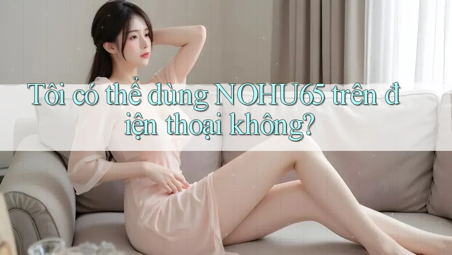 Tôi có thể dùng nohu65 trên điện thoại không? Tôi có thể dùng nohu65 trên điện thoại không?