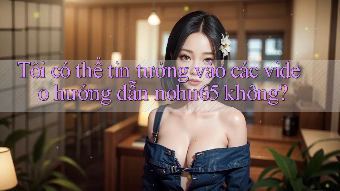 Tôi có thể tin tưởng vào các video hướng dẫn nohu65 không? Tôi có thể tin tưởng vào các video hướng dẫn nohu65 không?
