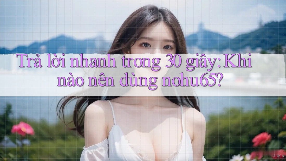 Trả lời nhanh trong 30 giây: Khi nào nên dùng nohu65?