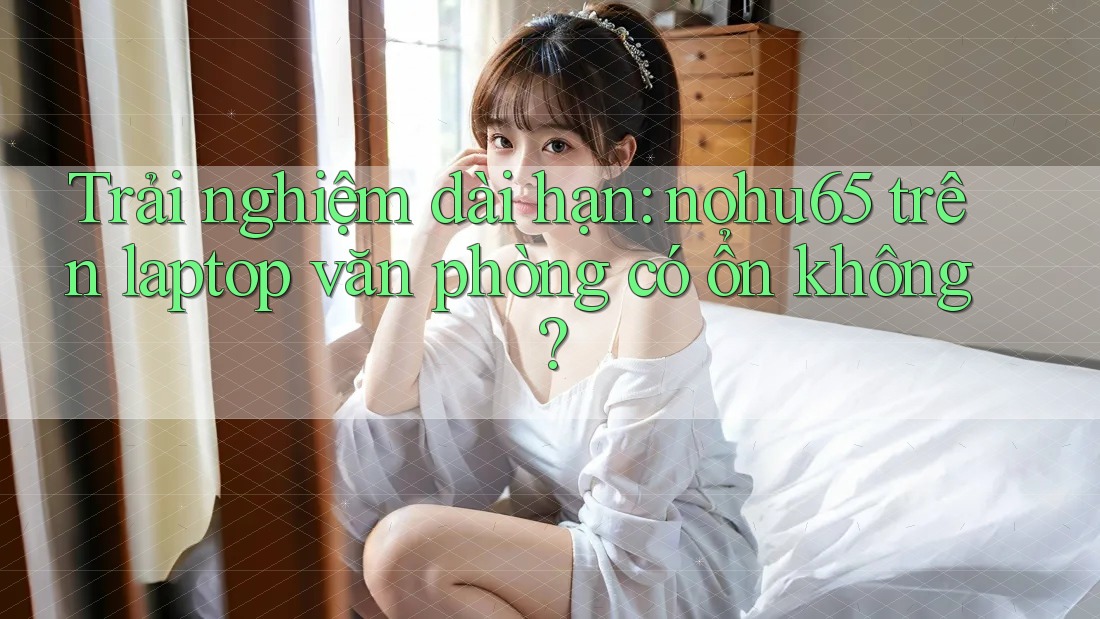 Trải nghiệm dài hạn: nohu65 trên laptop văn phòng có ổn không? Trải nghiệm dài hạn: nohu65 trên laptop văn phòng có ổn không?