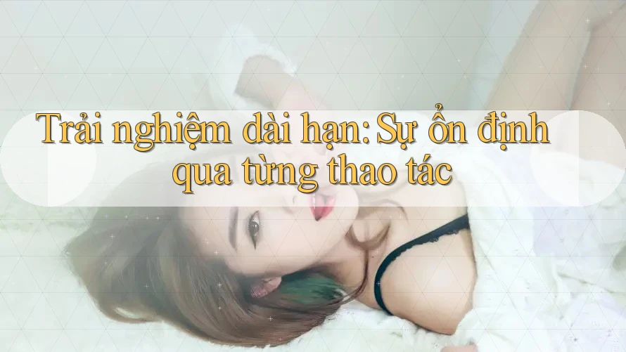 Trải nghiệm dài hạn: Sự ổn định qua từng thao tác Trải nghiệm dài hạn: Sự ổn định qua từng thao tác