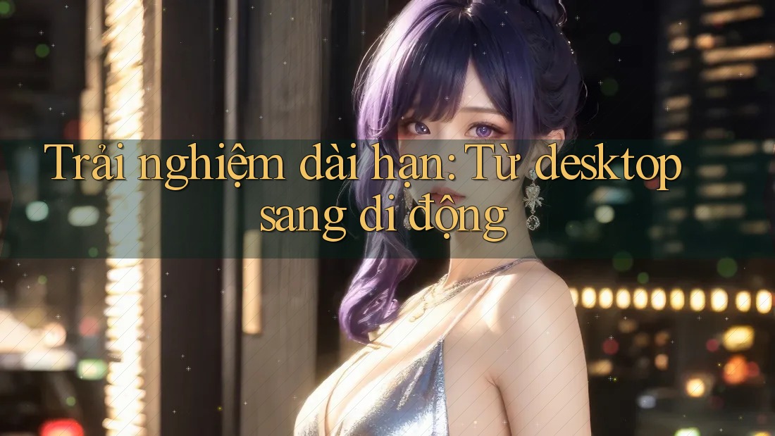 Trải nghiệm dài hạn: Từ desktop sang di động Trải nghiệm dài hạn: Từ desktop sang di động