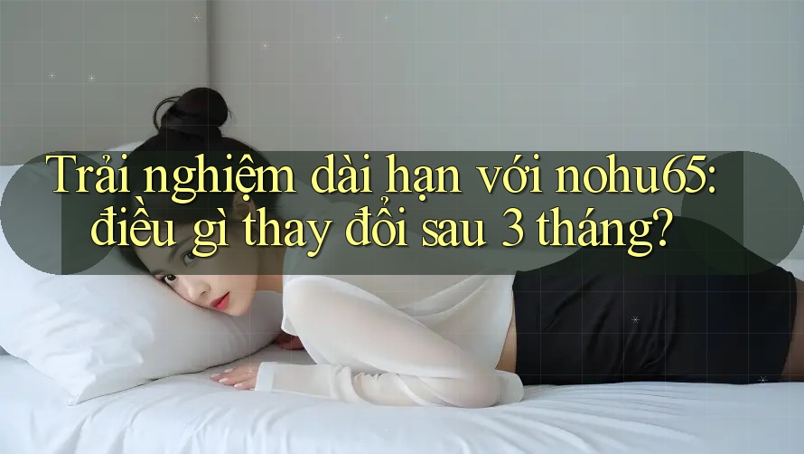 Trải nghiệm dài hạn với nohu65: điều gì thay đổi sau 3 tháng? Trải nghiệm dài hạn với nohu65: điều gì thay đổi sau 3 tháng?