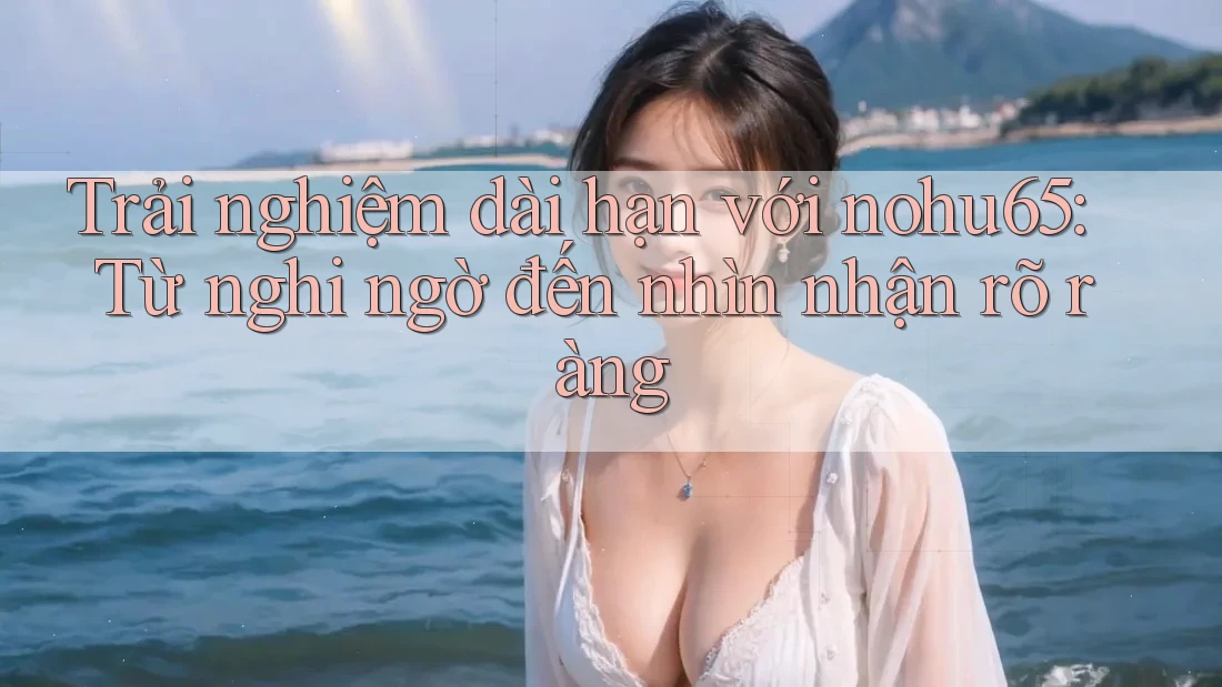 Trải nghiệm dài hạn với nohu65: Từ nghi ngờ đến nhìn nhận rõ ràng Trải nghiệm dài hạn với nohu65: Từ nghi ngờ đến nhìn nhận rõ ràng