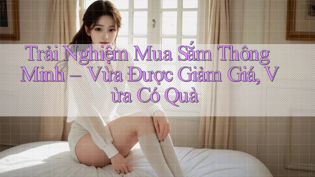 Trải Nghiệm Mua Sắm Thông Minh – Vừa Được Giảm Giá, Vừa Có Quà Trải Nghiệm Mua Sắm Thông Minh – Vừa Được Giảm Giá, Vừa Có Quà