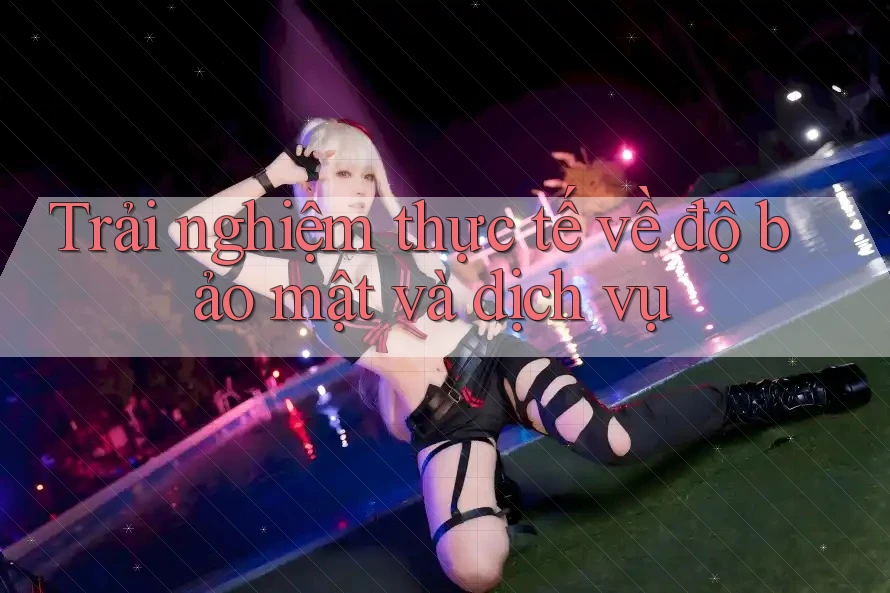 Trải nghiệm thực tế về độ bảo mật và dịch vụ