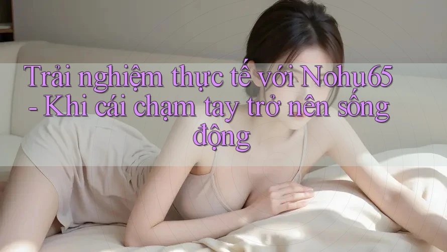 Trải nghiệm thực tế với Nohu65 - Khi cái chạm tay trở nên sống động Trải nghiệm thực tế với Nohu65 - Khi cái chạm tay trở nên sống động